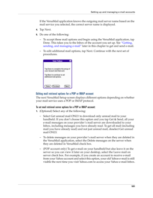 Page 195Setting up and managing e-mail accounts
181
If the VersaMail application knows the outgoing mail server name based on the 
mail service you selected, the correct server name is displayed.
4.Ta p  N e x t .
5.Do one of the following:
– To accept these mail options and begin using the VersaMail application, tap 
Done. This takes you to the Inbox of the account you set up. See “Getting, 
sending, and managing e-mail” later in this chapter to get and send e-mail. 
– To edit additional mail options, tap Next....