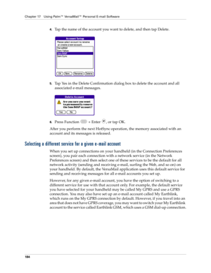Page 198Chapter 17 Using Palm™ VersaMail™ Personal E-mail Software
184
4.Tap the name of the account you want to delete, and then tap Delete.
5.Tap Yes in the Delete Confirmation dialog box to delete the account and all 
associated e-mail messages.
6.Press Function   + Enter  , or tap OK.
After you perform the next HotSync
 operation, the memory associated with an 
account and its messages is released. 
Selecting a different service for a given e-mail account
When you set up connections on your handheld (in the...