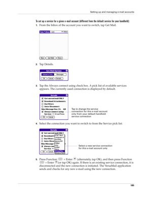 Page 199Setting up and managing e-mail accounts
185
To set up a service for a given e-mail account (different from the default service for your handheld):
1.From the Inbox of the account you want to switch, tap Get Mail.
2.Ta p  D e t a i l s .
3.Tap the Always connect using check box. A pick list of available services 
appears. The currently used connection is displayed by default.
4.Select the connection you want to switch to from the Service pick list.
5.Press Function   + Enter   (alternately, tap OK), and...