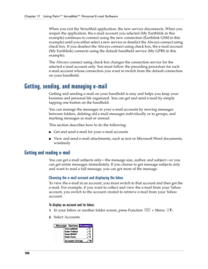 Page 200Chapter 17 Using Palm™ VersaMail™ Personal E-mail Software
186
When you exit the VersaMail application, the new service disconnects. When you 
reopen the application, the e-mail account you selected (My Earthlink in this 
example) continues to connect using the new connection (Earthlink GSM in this 
example) until you either select a new service or deselect the Always connect using 
check box. If you deselect the Always connect using check box, the e-mail account 
(My Earthlink) connects using the...