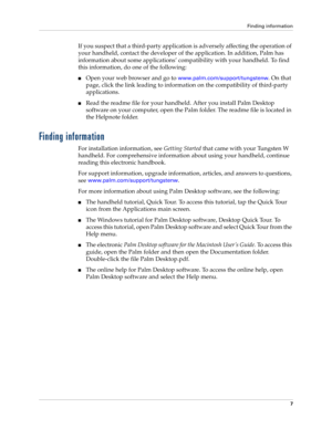 Page 21Finding information
7
If you suspect that a third-party application is adversely affecting the operation of 
your handheld, contact the developer of the application. In addition, Palm has 
information about some applications’ compatibility with your handheld. To find 
this information, do one of the following:
nOpen your web browser and go to www.palm.com/support/tungstenw. On that 
page, click the link leading to information on the compatibility of third-party 
applications.
nRead the readme file for...