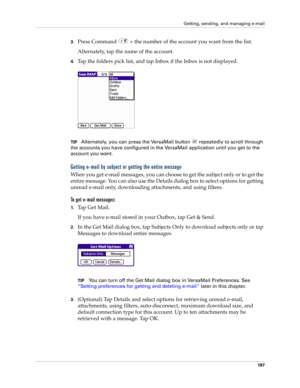 Page 201Getting, sending, and managing e-mail
187
3.Press Command   + the number of the account you want from the list.
Alternately, tap the name of the account. 
4.Tap the folders pick list, and tap Inbox if the Inbox is not displayed. 
TIPAlternately, you can press the VersaMail button   repeatedly to scroll through 
the accounts you have configured in the VersaMail application until you get to the 
account you want.
Getting e-mail by subject or getting the entire message
When you get e-mail messages, you can...