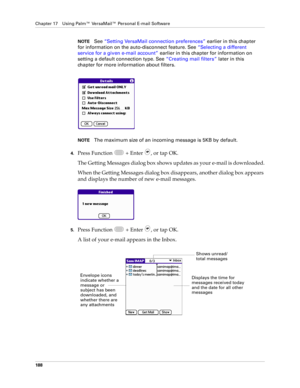 Page 202Chapter 17 Using Palm™ VersaMail™ Personal E-mail Software
188
NOTESee “Setting VersaMail connection preferences” earlier in this chapter 
for information on the auto-disconnect feature. See “Selecting a different 
service for a given e-mail account” earlier in this chapter for information on 
setting a default connection type. See “Creating mail filters” later in this 
chapter for more information about filters.
NOTEThe maximum size of an incoming message is 5KB by default. 
4.Press Function   + Enter...