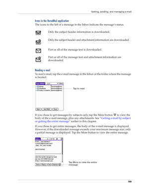 Page 203Getting, sending, and managing e-mail
189
Icons in the VersaMail application
The icons to the left of a message in the Inbox indicate the message’s status.
Reading e-mail
To read e-mail, tap the e-mail message in the Inbox or the folder where the message 
is located.
If you chose to get messages by subjects only, tap the More button   to view the 
body of the e-mail message, plus any attachments. See “Getting e-mail by subject 
or getting the entire message” earlier in this chapter.
If you chose to get...