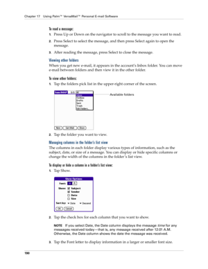 Page 204Chapter 17 Using Palm™ VersaMail™ Personal E-mail Software
190
To read a message:
1.Press Up or Down on the navigator to scroll to the message you want to read.
2.Press Select to select the message, and then press Select again to open the 
message.
3.After reading the message, press Select to close the message.
Viewing other folders
When you get new e-mail, it appears in the account’s Inbox folder. You can move 
e-mail between folders and then view it in the other folder. 
To view other folders:
1.Tap...