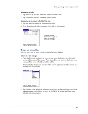 Page 205Getting, sending, and managing e-mail
191
To change the sort order:
1.Tap the Sort By pick list, and then tap the column name. 
2.Tap Descend or Ascend to change the sort order. 
To change the size of a column in the folder’s list view:
1.Tap and hold the stylus on the column divider.
2.Drag the column divider to change the width of the column.
Moving e-mail between folders
You can move one or more e-mail messages between folders. 
To move one e-mail message:
1.Press Right on the navigator to move to and...