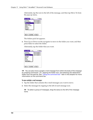 Page 206Chapter 17 Using Palm™ VersaMail™ Personal E-mail Software
192
Alternately, tap the icon to the left of the message, and then tap Move To from 
the pop-up menu.
The folders pick list appears. 
3.Press Up or Down on the navigator to move to the folder you want, and then 
press Select to select the folder.
Alternately, tap the folder that you want.
TIPYou can also move a single e-mail message from within the body of the message 
by pressing Command  , tapping the folder icon, and selecting the destination...