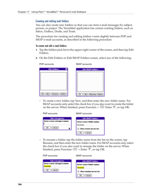 Page 208Chapter 17 Using Palm™ VersaMail™ Personal E-mail Software
194
Creating and editing mail folders
You can also create new folders so that you can store e-mail messages by subject, 
person, or project. The VersaMail application has certain existing folders, such as 
Inbox, Outbox, Drafts, and Trash. 
The procedure for creating and editing folders varies slightly between POP and 
IMAP e-mail accounts, as described in the following procedure.
To create and edit e-mail folders:
1.Tap the folders pick list in...