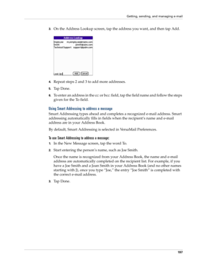 Page 211Getting, sending, and managing e-mail
197
3.On the Address Lookup screen, tap the address you want, and then tap Add.
4.Repeat steps 2 and 3 to add more addresses.
5.Ta p  D o n e .
6.To enter an address in the cc: or bcc: field, tap the field name and follow the steps 
given for the To field.
Using Smart Addressing to address a message
Smart Addressing types ahead and completes a recognized e-mail address. Smart 
addressing automatically fills in fields when the recipient’s name and e-mail 
address are...