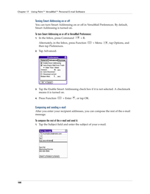 Page 212Chapter 17 Using Palm™ VersaMail™ Personal E-mail Software
198
Turning Smart Addressing on or off
You can turn Smart Addressing on or off in VersaMail Preferences. By default, 
Smart Addressing is turned on.
To turn Smart Addressing on or off in VersaMail Preferences:
1.In the Inbox, press Command   + R.
Alternately, in the Inbox, press Function   + Menu  , tap Options, and 
then tap Preferences. 
2.Tap Advanced.
3.Tap the Enable Smart Addressing check box if it is not selected. A checkmark 
means it is...