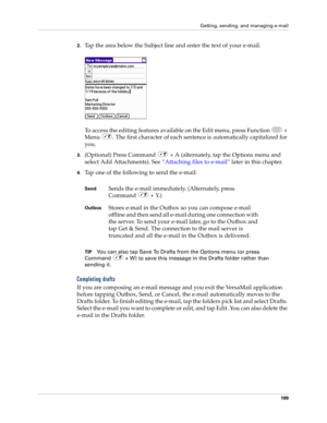 Page 213Getting, sending, and managing e-mail
199
2.Tap the area below the Subject line and enter the text of your e-mail. 
To access the editing features available on the Edit menu, press Function   + 
Menu  . The first character of each sentence is automatically capitalized for 
you. 
3.(Optional) Press Command   + A (alternately, tap the Options menu and 
select Add Attachments). See “Attaching files to e-mail” later in this chapter. 
4.Tap one of the following to send the e-mail:
TIPYou can also tap Save To...