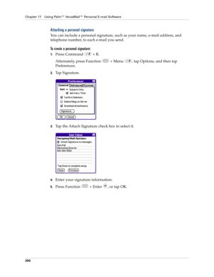 Page 214Chapter 17 Using Palm™ VersaMail™ Personal E-mail Software
200
Attaching a personal signature
You can include a personal signature, such as your name, e-mail address, and 
telephone number, to each e-mail you send. 
To create a personal signature:
1.Press Command   + R.
Alternately, press Function   + Menu  , tap Options, and then tap 
Preferences. 
2.Tap Signature.
3.Tap the Attach Signature check box to select it. 
4.Enter your signature information. 
5.Press Function   + Enter  , or tap OK.  