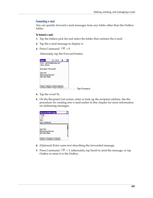 Page 215Getting, sending, and managing e-mail
201
Forwarding e-mail
You can quickly forward e-mail messages from any folder other than the Outbox 
folder. 
To forward e-mail:
1.Tap the folders pick list and select the folder that contains the e-mail.
2.Tap the e-mail message to display it.
3.Press Command   + F.
Alternately, tap the Forward button.
4.Tap the word To. 
5.On the Recipient List screen, enter or look up the recipient address. See the 
procedure for creating new e-mail earlier in this chapter for...