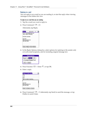 Page 216Chapter 17 Using Palm™ VersaMail™ Personal E-mail Software
202
Replying to e-mail
You can reply to an e-mail as you are reading it, or start the reply when viewing 
messages in the folders list view.
To reply to an e-mail that you are reading:
1.Tap the e-mail you want to reply to.
2.Press Command   + O.
Alternately, tap Reply.
3.In the Reply Options dialog box, select options for replying to the sender only 
or to all e-mail recipients, and for including original message text.
4.Press Function   + Enter...