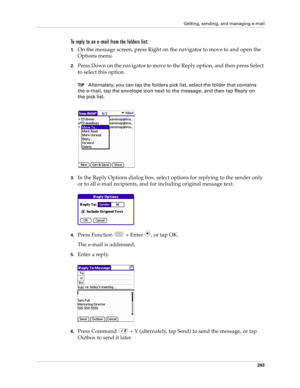 Page 217Getting, sending, and managing e-mail
203
To reply to an e-mail from the folders list:
1.On the message screen, press Right on the navigator to move to and open the 
Options menu. 
2.Press Down on the navigator to move to the Reply option, and then press Select 
to select this option.
TIPAlternately, you can tap the folders pick list, select the folder that contains 
the e-mail, tap the envelope icon next to the message, and then tap Reply on 
the pick list. 
3.In the Reply Options dialog box, select...