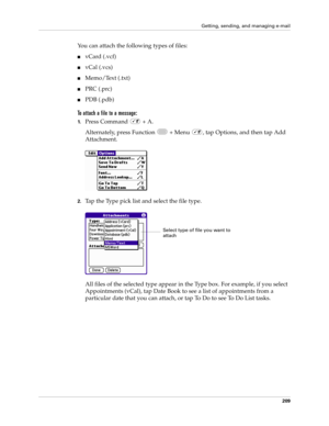 Page 223Getting, sending, and managing e-mail
209
You can attach the following types of files:
nvCard (.vcf)
nvCal (.vcs)
nMemo/Text (.txt)
nPRC (.prc)
nPDB (.pdb)
To attach a file to a message:
1.Press Command   + A.
Alternately, press Function   + Menu  , tap Options, and then tap Add 
Attachment.
2.Tap the Type pick list and select the file type.
All files of the selected type appear in the Type box. For example, if you select 
Appointments (vCal), tap Date Book to see a list of appointments from a...