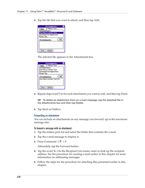 Page 224Chapter 17 Using Palm™ VersaMail™ Personal E-mail Software
210
3.Tap the file that you want to attach, and then tap Add.
The selected file appears in the Attachments box.
4.Repeat steps 4 and 5 to for each attachment you want to add, and then tap Done.
TIPTo delete an attachment from an e-mail message, tap the attached file in 
the Attachments box and then tap Delete.
5.Tap Send or Outbox. 
Forwarding an attachment
You can include an attachments on any message you forward, up to the maximum 
message...
