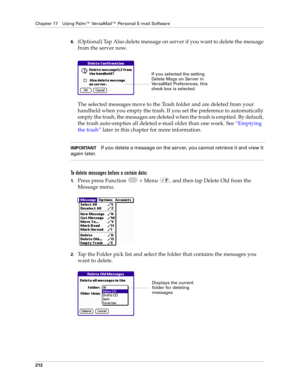Page 226Chapter 17 Using Palm™ VersaMail™ Personal E-mail Software
212
6.(Optional) Tap Also delete message on server if you want to delete the message 
from the server now.
The selected messages move to the Trash folder and are deleted from your 
handheld when you empty the trash. If you set the preference to automatically 
empty the trash, the messages are deleted when the trash is emptied. By default, 
the trash auto-empties all deleted e-mail older than one week. See “Emptying 
the trash” later in this...