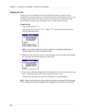Page 228Chapter 17 Using Palm™ VersaMail™ Personal E-mail Software
214
Emptying the trash
Deleted e-mail accumulates in the Trash folder and takes up space on your 
handheld. To increase memory, you should empty the trash regularly. If you want 
to automatically empty the trash, you can set a preference to empty the trash 
immediately or empty any e-mail older than a certain number of days. 
To empty the trash:
1.Press Command   + E.
Alternately, press Function   + Menu  , and then select Empty Trash 
from the...