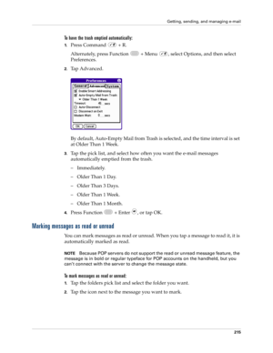 Page 229Getting, sending, and managing e-mail
215
To have the trash emptied automatically:
1.Press Command   + R.
Alternately, press Function   + Menu  , select Options, and then select 
Preferences.
2.Tap Advanced.
By default, Auto-Empty Mail from Trash is selected, and the time interval is set 
at Older Than 1 Week.
3.Tap the pick list, and select how often you want the e-mail messages 
automatically emptied from the trash. 
– Immediately.
– Older Than 1 Day.
– Older Than 3 Days.
– Older Than 1 Week.
– Older...