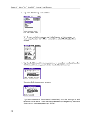 Page 230Chapter 17 Using Palm™ VersaMail™ Personal E-mail Software
216
3.Tap Mark Read or tap Mark Unread.
TIPTo mark multiple messages, tap the bullets next to the messages you 
want, press Function   + Menu   and then select Mark Read or Mark 
Unread.
 
4.Tap Handheld to mark the messages as read or unread on your handheld. Tap 
Both to mark the messages on both the handheld and the server.
If you tap Both, this message appears. 
Tap OK to connect with the server and immediately mark the messages as read 
or...