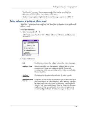 Page 231Getting, sending, and managing e-mail
217
Tap Cancel if you want the messages marked during the next HotSync 
operation or the next time you connect to the server.
Read messages appear in plain text; unread messages appear in bold text.
Setting preferences for getting and deleting e-mail
VersaMail Preferences determine how the VersaMail application gets, sends, and 
deletes e-mail. 
To set e-mail preferences:
1.Press Command   + R.
Alternately, press Function   + Menu  , select Options, and then select...