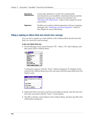 Page 232Chapter 17 Using Palm™ VersaMail™ Personal E-mail Software
218
Adding or updating an Address Book entry directly from a message
You can add or update an e-mail address in the Address Book directly from the 
body of a received e-mail message.
To add a new Address Book entry:
1.On the Message screen, press Function   + Menu  , select Options, and 
then select Add to Address Book.
A dialog box appears with the “From” address displayed. If a Display Name 
exists for this Address Book entry, the Last name and...