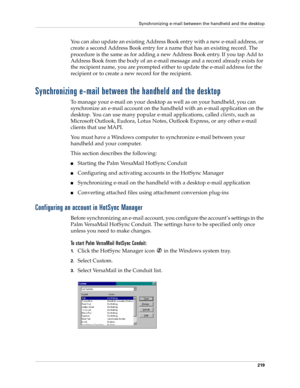 Page 233Synchronizing e-mail between the handheld and the desktop
219
You can also update an existing Address Book entry with a new e-mail address, or 
create a second Address Book entry for a name that has an existing record. The 
procedure is the same as for adding a new Address Book entry. If you tap Add to 
Address Book from the body of an e-mail message and a record already exists for 
the recipient name, you are prompted either to update the e-mail address for the 
recipient or to create a new record for...