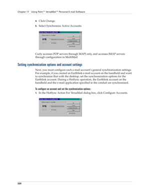 Page 234Chapter 17 Using Palm™ VersaMail™ Personal E-mail Software
220
4.Click Change.
5.Select Synchronize Active Accounts.
Curly accesses POP servers through MAPI only, and accesses IMAP servers 
through configuration in MultiMail 
Setting synchronization options and account settings
Next, you must configure each e-mail account’s general synchronization settings. 
For example, if you created an Earthlink e-mail account on the handheld and want 
to synchronize that with the desktop, set the synchronization...