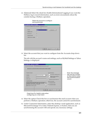 Page 235Synchronizing e-mail between the handheld and the desktop
221
2.(Optional) Select the check box Enable Informational Logging if you want the 
HotSync log to record information, such as errors encountered, about the 
conduit during a HotSync operation. 
3.Select the account that you want to configure from the Accounts drop-down 
list.
The tab with the account’s name and settings, such as MyMail Settings or Yahoo 
Settings, is displayed.
4.Select the option Check this box to synchronize this mail account...