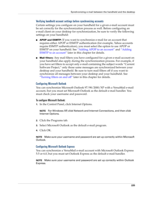 Page 239Synchronizing e-mail between the handheld and the desktop
225
Verifying handheld account settings before synchronizing accounts
Certain settings you configure on your handheld for a given e-mail account must 
be set correctly for the synchronization process as well. Before configuring an 
e-mail client on your desktop for synchronization, be sure to verify the following 
settings on your handheld:
nAPOP and ESMTP: If you want to synchronize e-mail for an account that 
requires either APOP or ESMTP...