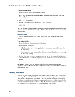 Page 240Chapter 17 Using Palm™ VersaMail™ Personal E-mail Software
226
To configure Outlook Express: 
1.In the Control Panel, click Internet Options.
NOTEFor Windows XP, click Network and Internet Connections, and then click 
Internet Options. 
2.Click the Programs tab.
3.Select Outlook Express as the default e-mail program.
4.Click OK. 
TIPYou can also make Outlook Express the default e-mail handler within the e-mail 
application. From the Tools menu, select Options. Click the General tab, and then click 
Make...