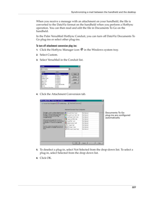 Page 241Synchronizing e-mail between the handheld and the desktop
227
When you receive a message with an attachment on your handheld, the file is 
converted to the DataViz format on the handheld when you perform a HotSync 
operation. You can then read and edit the file in Documents To Go on the 
handheld. 
In the Palm VersaMail HotSync Conduit, you can turn off DataViz Documents To 
Go plug-ins or select other plug-ins.
To turn off attachment conversion plug-ins:
1.Click the HotSync Manager icon   in the Windows...