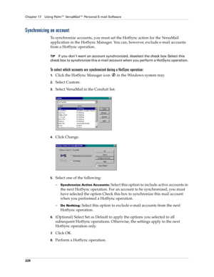 Page 242Chapter 17 Using Palm™ VersaMail™ Personal E-mail Software
228
Synchronizing an account
To synchronize accounts, you must set the HotSync action for the VersaMail 
application in the HotSync Manager. You can, however, exclude e-mail accounts 
from a HotSync operation. 
TIPIf you don’t want an account synchronized, deselect the check box Select this 
check box to synchronize this e-mail account when you perform a HotSync operation. 
To select which accounts are synchronized during a HotSync operation:...