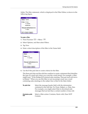 Page 245Going beyond the basics
231
folder. The filter statement, which is displayed in the Filter Editor, is shown in the 
following figure.
To create a filter:
1.Press Function   + Menu  .
2.Select Options, and then select Filters.
3.Ta p  N e w.
4.Enter a short description of the filter in the Name field.
5.Use the If the pick lists to create criteria for the filter.
The three pick lists and the edit line combine to create a statement that identifies 
the type of e-mail and where you want the e-mail stored....