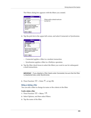 Page 247Going beyond the basics
233
The Filters dialog box appears with the filters you created.
3.Tap the pick list in the upper-left corner, and select Connected or Synchronize.
– Connected applies a filter to a modem transaction. 
– Synchronize applies a filter to a HotSync operation.
4.Tap the filter check boxes to select the filters you want to use for subsequent 
e-mail transactions.
IMPORTANTIf you deselect a filter listed under Connected, be sure that the filter 
is deselected also under Synchronize....