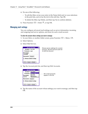 Page 248Chapter 17 Using Palm™ VersaMail™ Personal E-mail Software
234
4.Do one of the following:
– To edit the filter, revise your entry in the Name field and/or your selections 
in the pick lists, and revise the text in the edit line. Tap OK.
– To delete the filter, tap Delete, and then tap Yes to confirm deletion.
5.Press Function   + Enter  , or tap OK.
Managing mail settings
You can configure advanced mail settings such as server information, incoming 
and outgoing mail server options, and more for each...