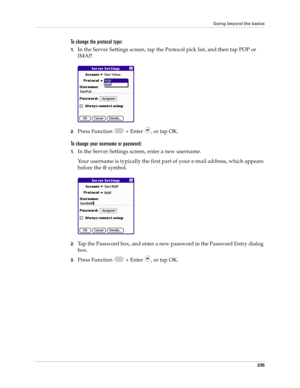 Page 249Going beyond the basics
235
To change the protocol type:
1.In the Server Settings screen, tap the Protocol pick list, and then tap POP or 
IMAP. 
2.Press Function   + Enter  , or tap OK.
To change your username or password:
1.In the Server Settings screen, enter a new username. 
Your username is typically the first part of your e-mail address, which appears 
before the @ symbol.
2.Tap the Password box, and enter a new password in the Password Entry dialog 
box.
3.Press Function   + Enter  , or tap OK.  