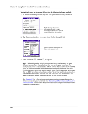 Page 250Chapter 17 Using Palm™ VersaMail™ Personal E-mail Software
236
To set a default service for this account (different from the default service for your handheld):
1.In the Server Settings screen, tap the Always Connect Using check box.
2.Tap the connection type you want from the Services pick list.
3.Press Function   + Enter  , or tap OK.
NOTESelect this option only if you want a given e-mail account to use a 
different service from the default service you set for your handheld. For 
example, you may have...