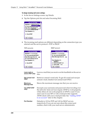 Page 252Chapter 17 Using Palm™ VersaMail™ Personal E-mail Software
238
To change incoming mail server settings:
1.In the Server Settings screen, tap Details.
2.Tap the Options pick list and select Incoming Mail.
3.The incoming mail options are different depending on the connection type you 
selected and the server protocol—POP or IMAP.
.
Leave mail on 
server (POP only)Leaves e-mail that you receive on the handheld on the server 
also.
Get unread mail 
ONLYRetrieves unread e-mail only. To get all e-mail and not...