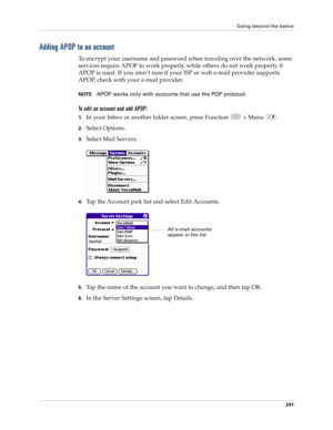 Page 255Going beyond the basics
241
Adding APOP to an account
To encrypt your username and password when traveling over the network, some 
services require APOP to work properly, while others do not work properly if 
APOP is used. If you aren’t sure if your ISP or web e-mail provider supports 
APOP, check with your e-mail provider.
NOTEAPOP works only with accounts that use the POP protocol.
To edit an account and add APOP:
1.In your Inbox or another folder screen, press Function   + Menu  .
2.Select Options....