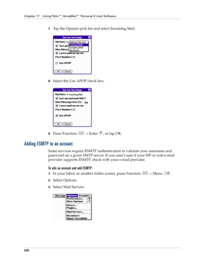 Page 256Chapter 17 Using Palm™ VersaMail™ Personal E-mail Software
242
7.Tap the Options pick list and select Incoming Mail.
8.Select the Use APOP check box. 
9.Press Function   + Enter  , or tap OK. 
Adding ESMTP to an account
Some services require ESMTP authentication to validate your username and 
password on a given SMTP server. If you aren’t sure if your ISP or web e-mail 
provider supports ESMTP, check with your e-mail provider.
To edit an account and add ESMTP:
1.In your Inbox or another folder screen,...