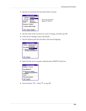 Page 257Going beyond the basics
243
4.Tap the Account pick list and select Edit Accounts.
5.Tap the name of the account you want to change, and then tap OK.
6.In the Server Settings screen, tap Details.
7.Tap the Options pick list and select Advanced Outgoing.
8.Select the My server requires authentication (ESMTP) check box. 
9.Press Function   + Enter  , or tap OK. 
All e-mail accounts 
appear in the list 