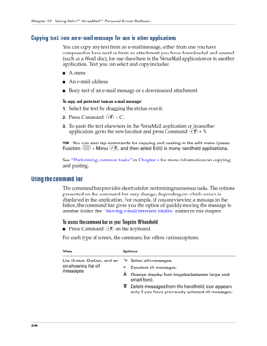 Page 258Chapter 17 Using Palm™ VersaMail™ Personal E-mail Software
244
Copying text from an e-mail message for use in other applications
You can copy any text from an e-mail message, either from one you have 
composed or have read or from an attachment you have downloaded and opened 
(such as a Word doc), for use elsewhere in the VersaMail application or in another 
application. Text you can select and copy includes:
nA name
nAn e-mail address
nBody text of an e-mail message or a downloaded attachment
To copy...