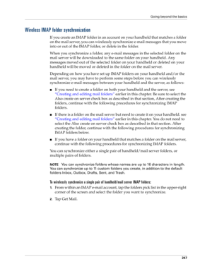 Page 261Going beyond the basics
247
Wireless IMAP folder synchronization
If you create an IMAP folder in an account on your handheld that matches a folder 
on the mail server, you can wirelessly synchronize e-mail messages that you move 
into or out of the IMAP folder, or delete in the folder. 
When you synchronize a folder, any e-mail messages in the selected folder on the 
mail server will be downloaded to the same folder on your handheld. Any 
messages moved out of the selected folder on your handheld or...