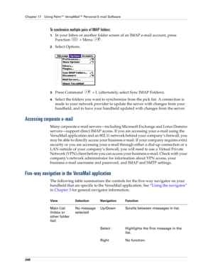 Page 262Chapter 17 Using Palm™ VersaMail™ Personal E-mail Software
248
To synchronize multiple pairs of IMAP folders:
1.In your Inbox or another folder screen of an IMAP e-mail account, press 
Function  + Menu .
2.Select Options.
3.Press Command   + L (alternately, select Sync IMAP Folders). 
4.Select the folders you want to synchronize from the pick list. A connection is 
made to your network provider to update the server with changes from your 
handheld, and to have your handheld updated with changes from the...