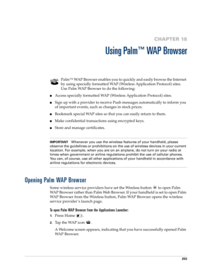 Page 267253
CHAPTER 18
Using Palm™ WAP Browser
Palm™ WAP Browser enables you to quickly and easily browse the Internet 
by using specially formatted WAP (Wireless Application Protocol) sites. 
Use Palm WAP Browser to do the following:
nAccess specially formatted WAP (Wireless Application Protocol) sites.
nSign up with a provider to receive Push messages automatically to inform you 
of important events, such as changes in stock prices. 
nBookmark special WAP sites so that you can easily return to them.
nMake...