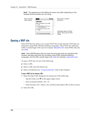 Page 268Chapter 18 Using Palm™ WAP Browser
254
NOTEThe appearance of the Welcome screen may differ depending on the 
wireless service provider you are using.
Opening a WAP site
Palm WAP Browser allows you to open WAP sites on the Internet. WAP sites are 
formatted using WML (Wireless Markup Language). These WAP site addresses 
(URLs) usually begin with wap–for example, 
wap.palm.com. Some WML sites also 
use 
www.
NOTEPalm WAP Browser does not open the same web sites as a standard web 
browser. Standard web...
