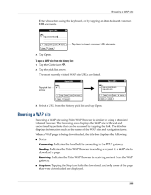 Page 269Browsing a WAP site
255
Enter characters using the keyboard, or by tapping an item to insert common 
URL elements.
3.Tap Open.
To open a WAP site from the history list:
1.Tap the Globe icon  .
2.Tap the pick list arrow.
The most recently visited WAP site URLs are listed.
3.Select a URL from the history pick list and tap Open.
Browsing a WAP site
Browsing a WAP site using Palm WAP Browser is similar to using a standard 
Internet browser. The browsing area displays the WAP site with text and 
underlined...