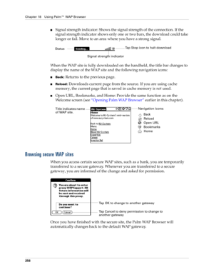 Page 270Chapter 18 Using Palm™ WAP Browser
256
nSignal strength indicator: Shows the signal strength of the connection. If the 
signal strength indicator shows only one or two bars, the download could take 
longer or fail. Move to an area where you have a strong signal. 
When the WAP site is fully downloaded on the handheld, the title bar changes to 
display the name of the WAP site and the following navigation icons: 
nBack: Returns to the previous page.
nReload: Downloads current page from the source. If you...